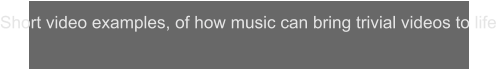 Short video examples, of how music can bring trivial videos to life